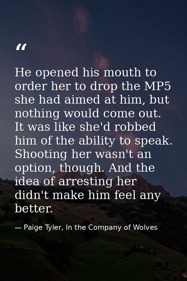 He opened his mouth to order her to drop the MP5 she had aimed at him, but nothing would come out. It was like she'd rob — Paige Tyler, In the Company of Wolves