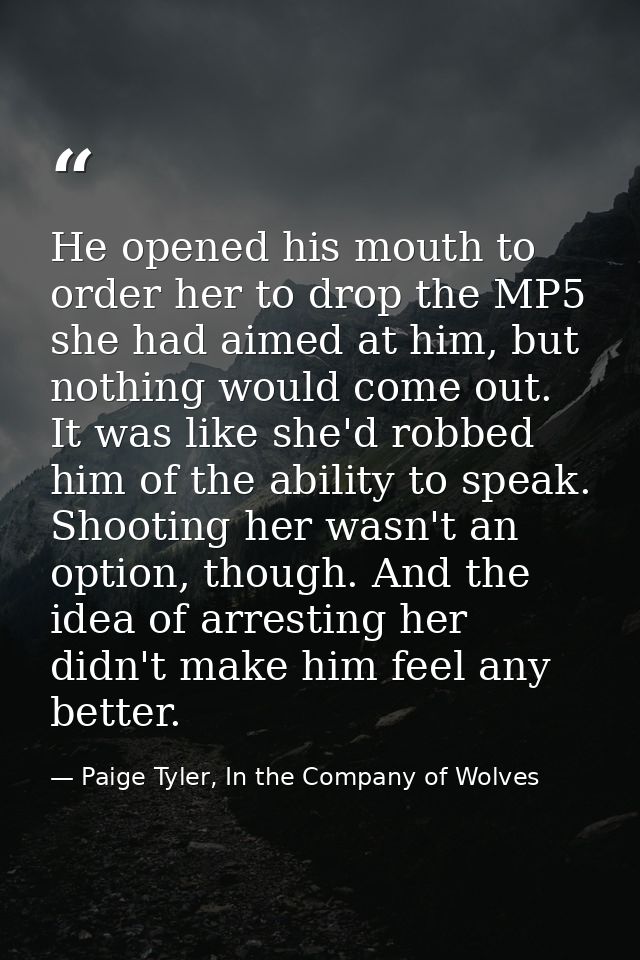 He opened his mouth to order her to drop the MP5 she had aimed at him, but nothing would come out. It was like she'd rob — Paige Tyler, In the Company of Wolves