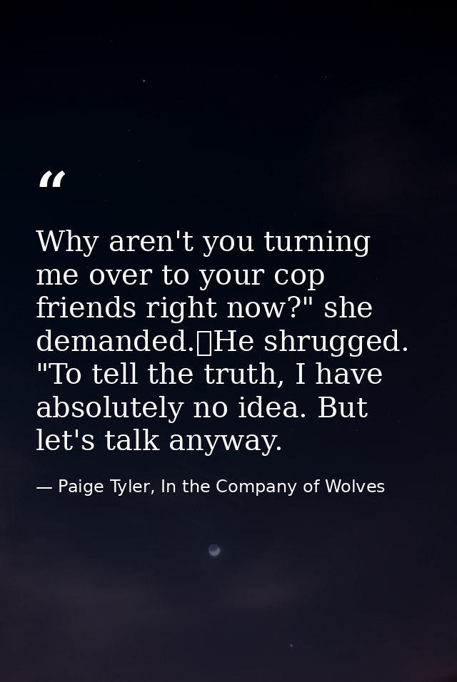 Why aren't you turning me over to your cop friends right now?" she demanded.	He shrugged. "To tell the truth, I have abs — Paige Tyler, In the Company of Wolves