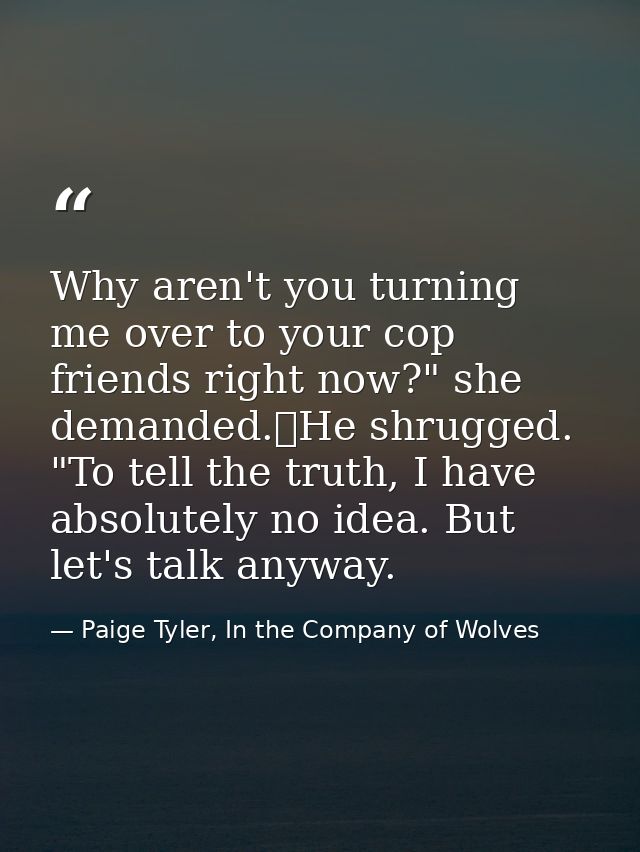 Why aren't you turning me over to your cop friends right now?" she demanded.	He shrugged. "To tell the truth, I have abs — Paige Tyler, In the Company of Wolves