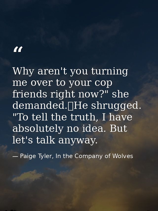 Why aren't you turning me over to your cop friends right now?" she demanded.	He shrugged. "To tell the truth, I have abs — Paige Tyler, In the Company of Wolves
