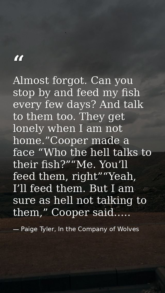 Almost forgot. Can you stop by and feed my fish every few days? And talk to them too. They get lonely when I am not home — Paige Tyler, In the Company of Wolves
