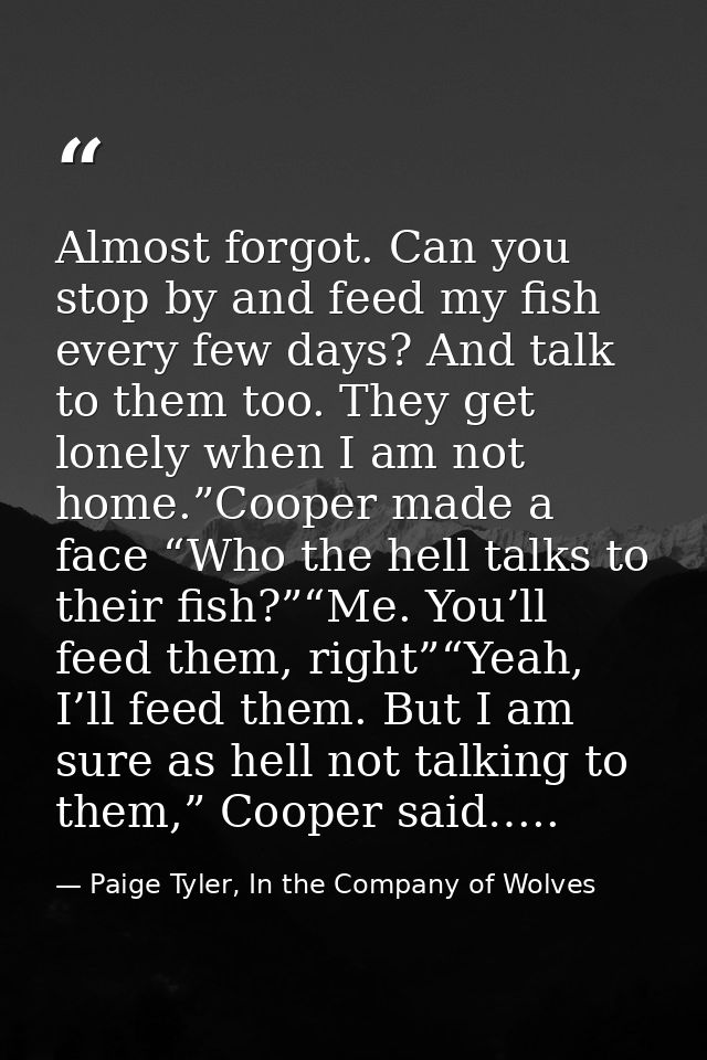 Almost forgot. Can you stop by and feed my fish every few days? And talk to them too. They get lonely when I am not home — Paige Tyler, In the Company of Wolves