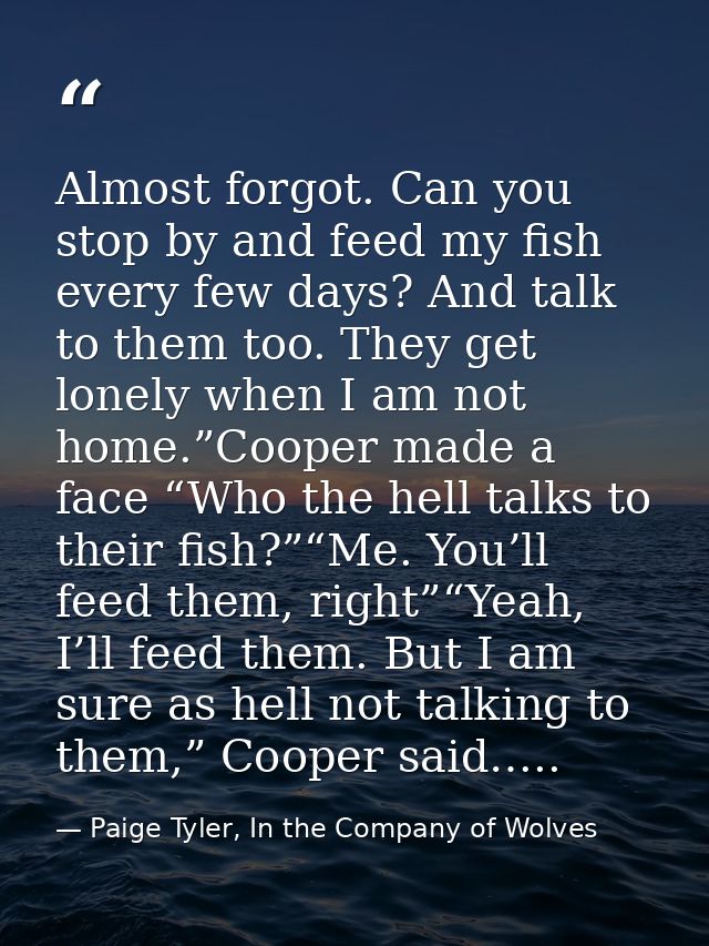 Almost forgot. Can you stop by and feed my fish every few days? And talk to them too. They get lonely when I am not home — Paige Tyler, In the Company of Wolves