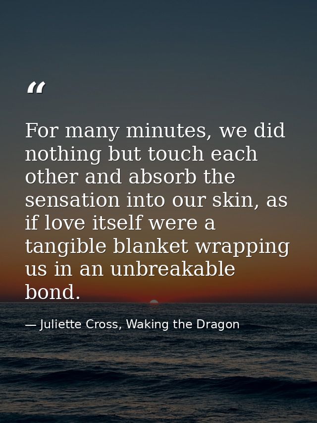 For many minutes, we did nothing but touch each other and absorb the sensation into our skin, as if love itself were a t — Juliette Cross, Waking the Dragon