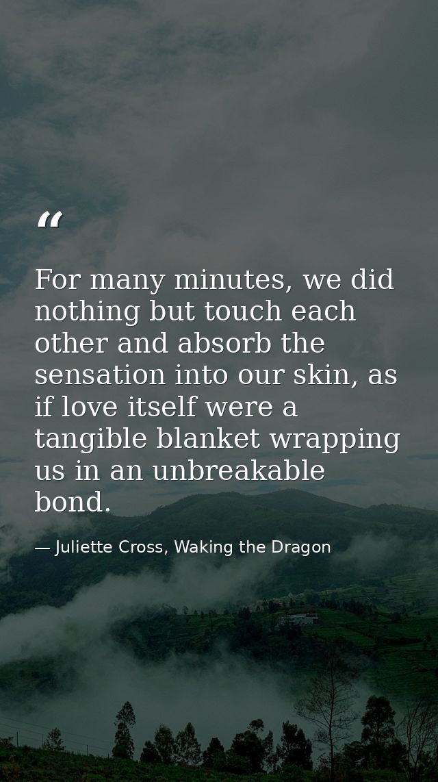 For many minutes, we did nothing but touch each other and absorb the sensation into our skin, as if love itself were a t — Juliette Cross, Waking the Dragon