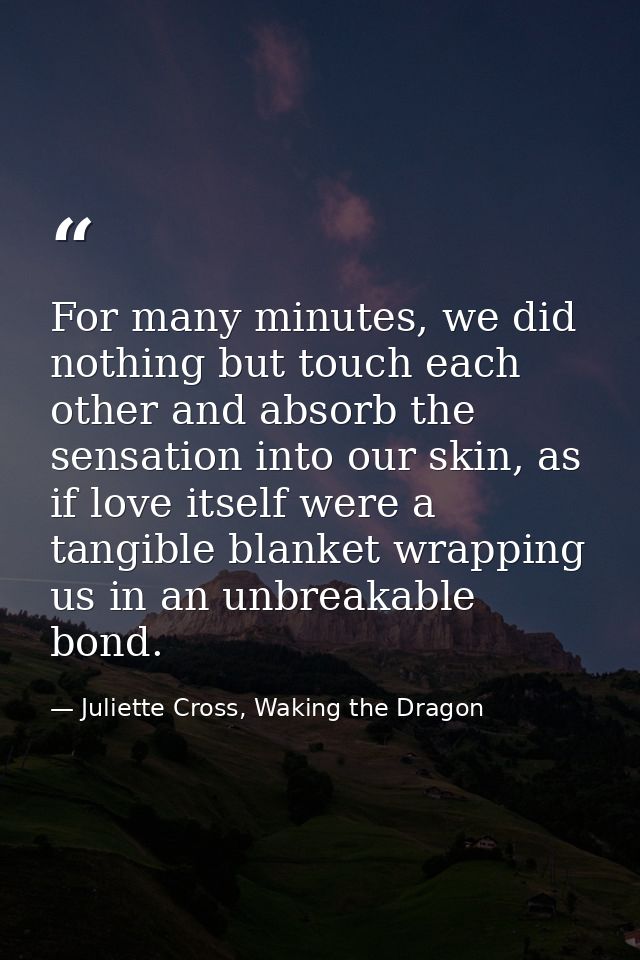 For many minutes, we did nothing but touch each other and absorb the sensation into our skin, as if love itself were a t — Juliette Cross, Waking the Dragon