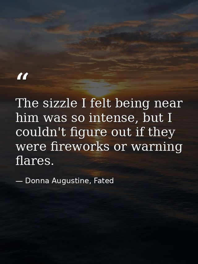 The sizzle I felt being near him was so intense, but I couldn't figure out if they were fireworks or warning flares. — Donna Augustine, Fated