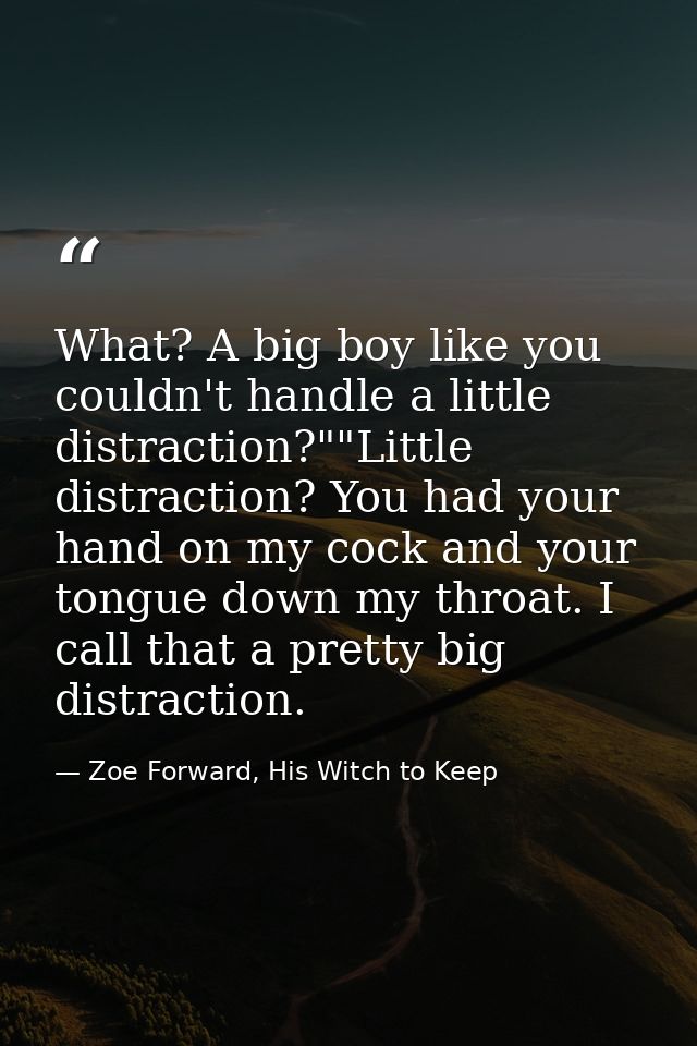What? A big boy like you couldn't handle a little distraction?""Little distraction? You had your hand on my cock and you — Zoe Forward, His Witch to Keep