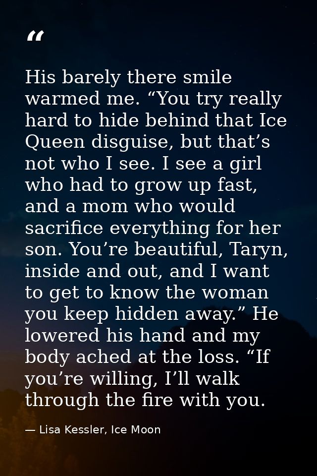 His barely there smile warmed me. “You try really hard to hide behind that Ice Queen disguise, but that’s not who I see. — Lisa Kessler, Ice Moon