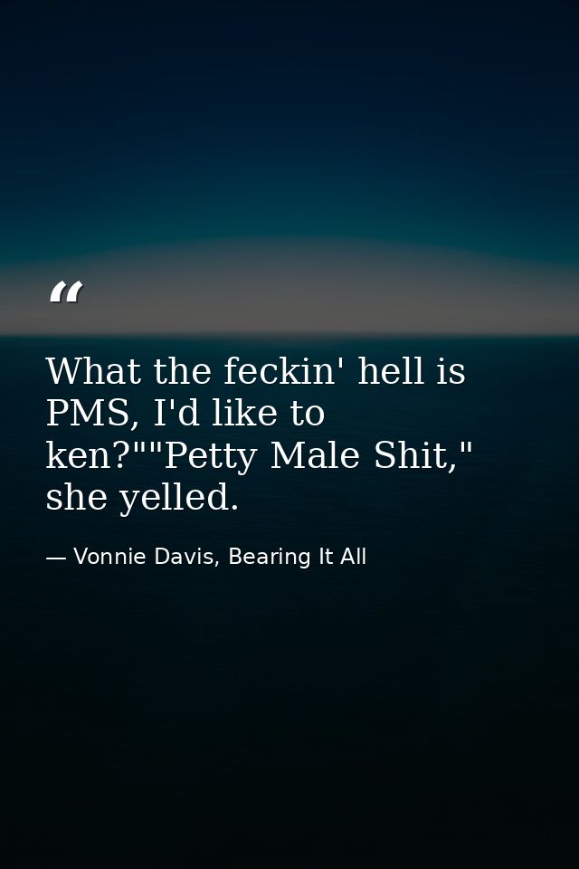 What the feckin' hell is PMS, I'd like to ken?""Petty Male Shit," she yelled. — Vonnie Davis, Bearing It All