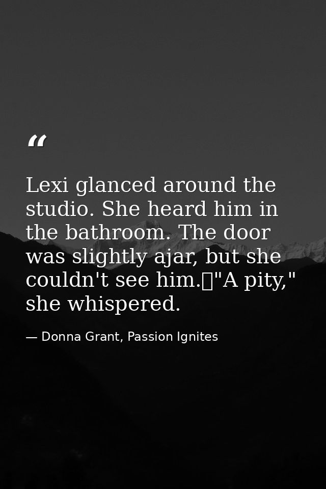 Lexi glanced around the studio. She heard him in the bathroom. The door was slightly ajar, but she couldn't see him.	"A  — Donna Grant, Passion Ignites