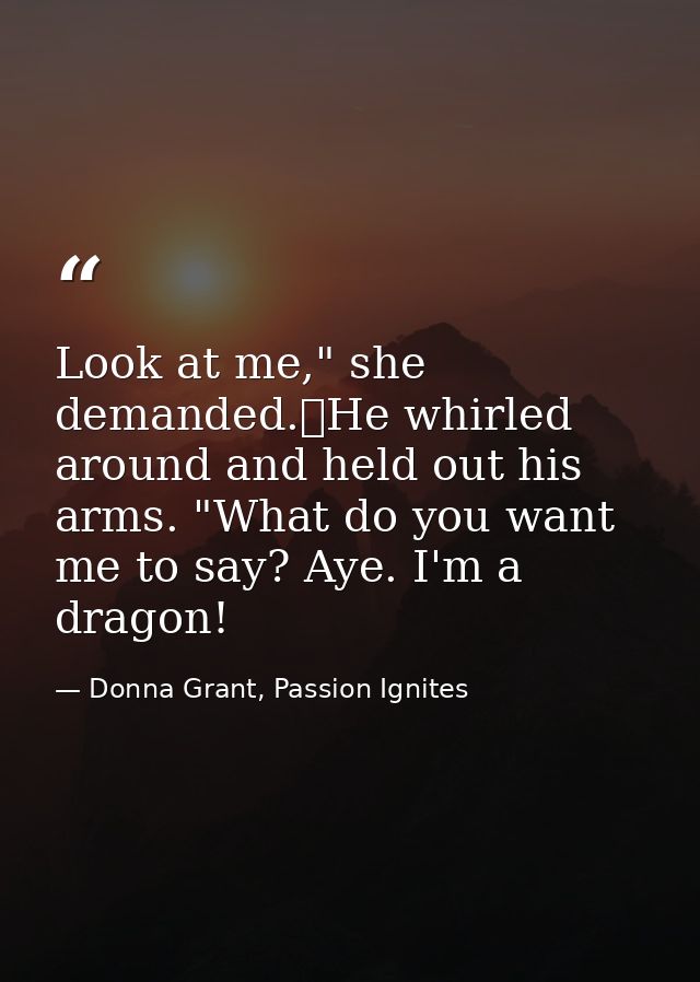 Look at me," she demanded.	He whirled around and held out his arms. "What do you want me to say? Aye. I'm a dragon! — Donna Grant, Passion Ignites