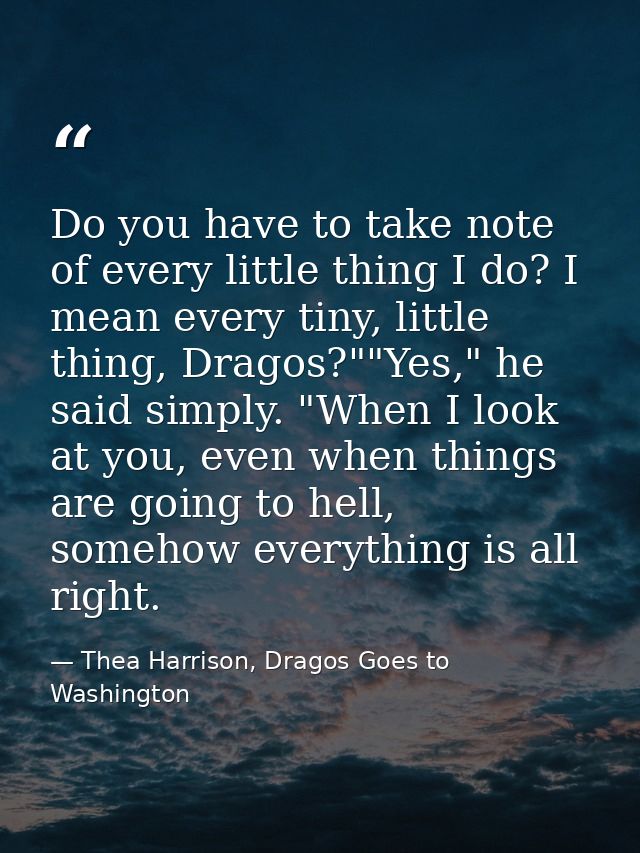 Do you have to take note of every little thing I do? I mean every tiny, little thing, Dragos?""Yes," he said simply. "Wh — Thea Harrison, Dragos Goes to Washington
