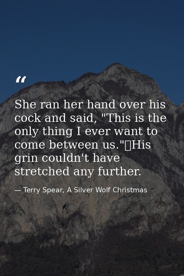 She ran her hand over his cock and said, "This is the only thing I ever want to come between us."	His grin couldn't have — Terry Spear, A Silver Wolf Christmas