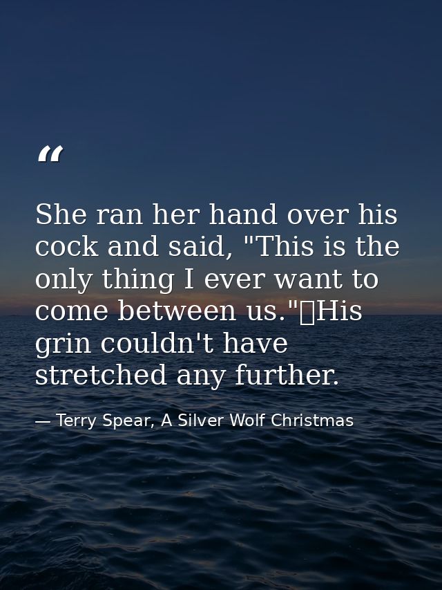 She ran her hand over his cock and said, "This is the only thing I ever want to come between us."	His grin couldn't have — Terry Spear, A Silver Wolf Christmas