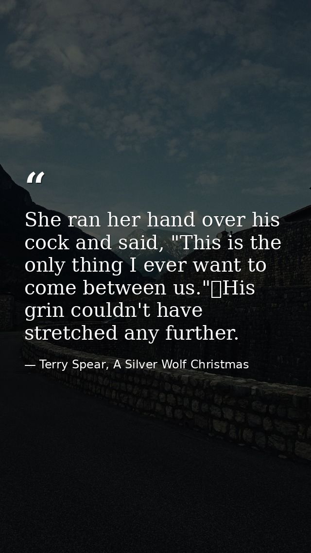 She ran her hand over his cock and said, "This is the only thing I ever want to come between us."	His grin couldn't have — Terry Spear, A Silver Wolf Christmas