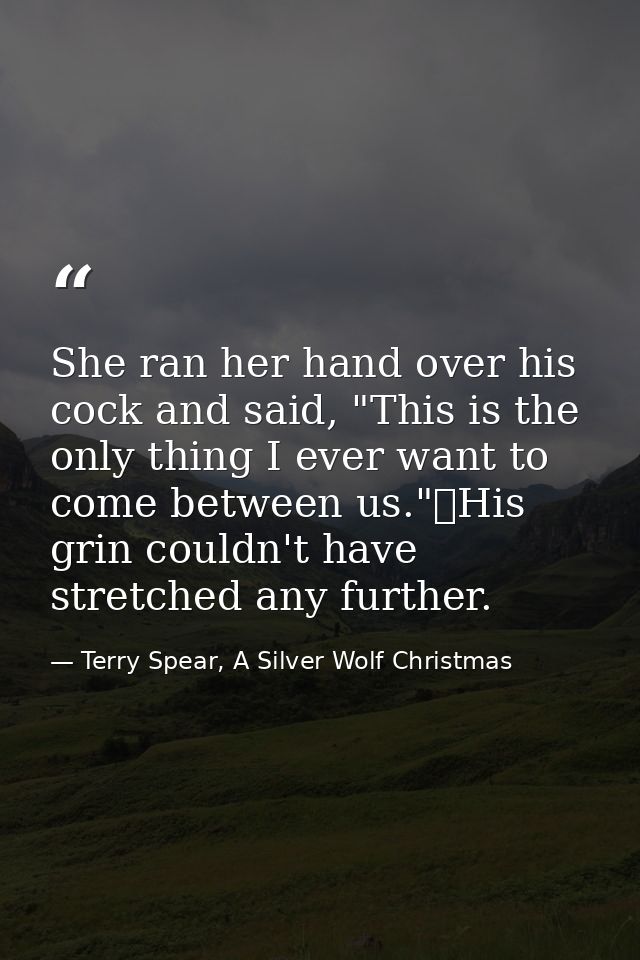 She ran her hand over his cock and said, "This is the only thing I ever want to come between us."	His grin couldn't have — Terry Spear, A Silver Wolf Christmas