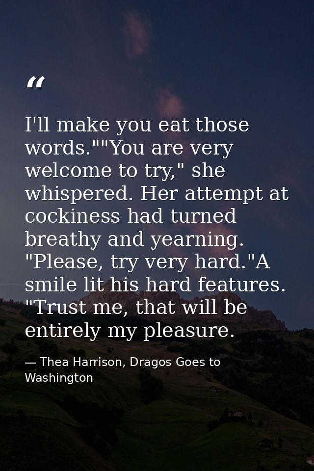 I'll make you eat those words.""You are very welcome to try," she whispered. Her attempt at cockiness had turned breathy — Thea Harrison, Dragos Goes to Washington