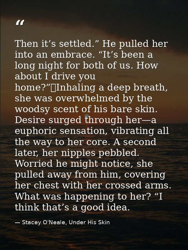 Then it’s settled.” He pulled her into an embrace. “It’s been a long night for both of us. How about I drive you home?”	 — Stacey O'Neale, Under His Skin