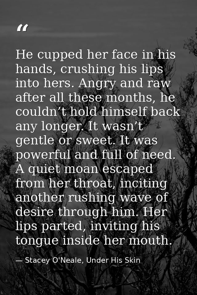 He cupped her face in his hands, crushing his lips into hers. Angry and raw after all these months, he couldn’t hold him — Stacey O'Neale, Under His Skin