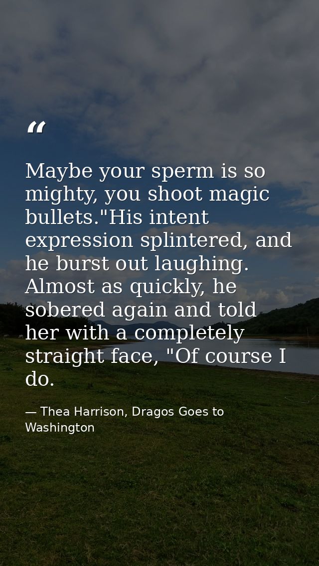 Maybe your sperm is so mighty, you shoot magic bullets."His intent expression splintered, and he burst out laughing. Alm — Thea Harrison, Dragos Goes to Washington