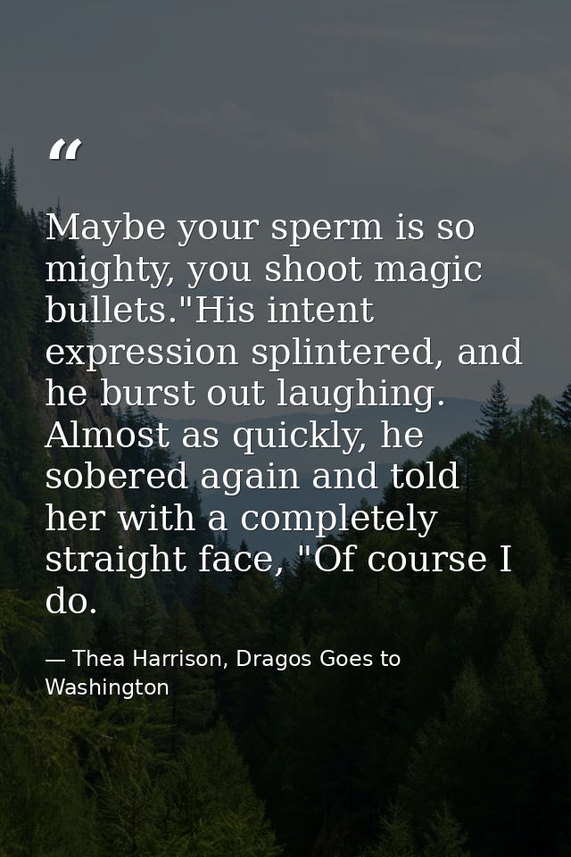 Maybe your sperm is so mighty, you shoot magic bullets."His intent expression splintered, and he burst out laughing. Alm — Thea Harrison, Dragos Goes to Washington
