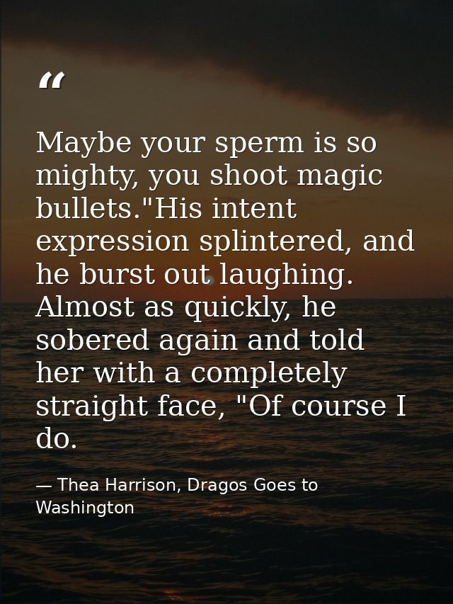 Maybe your sperm is so mighty, you shoot magic bullets."His intent expression splintered, and he burst out laughing. Alm — Thea Harrison, Dragos Goes to Washington