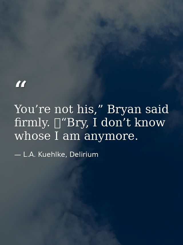 You’re not his,” Bryan said firmly. 	“Bry, I don’t know whose I am anymore. — L.A. Kuehlke, Delirium