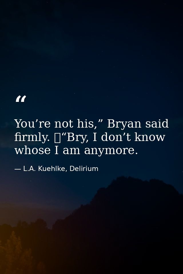 You’re not his,” Bryan said firmly. 	“Bry, I don’t know whose I am anymore. — L.A. Kuehlke, Delirium