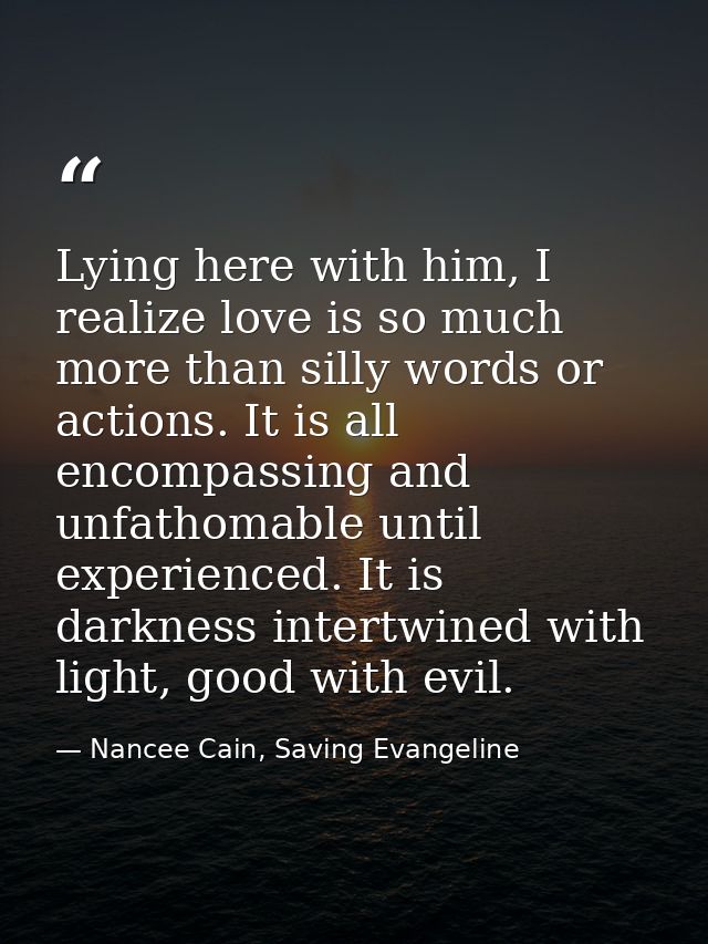 Lying here with him, I realize love is so much more than silly words or actions. It is all encompassing and unfathomable — Nancee Cain, Saving Evangeline