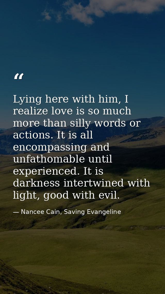 Lying here with him, I realize love is so much more than silly words or actions. It is all encompassing and unfathomable — Nancee Cain, Saving Evangeline