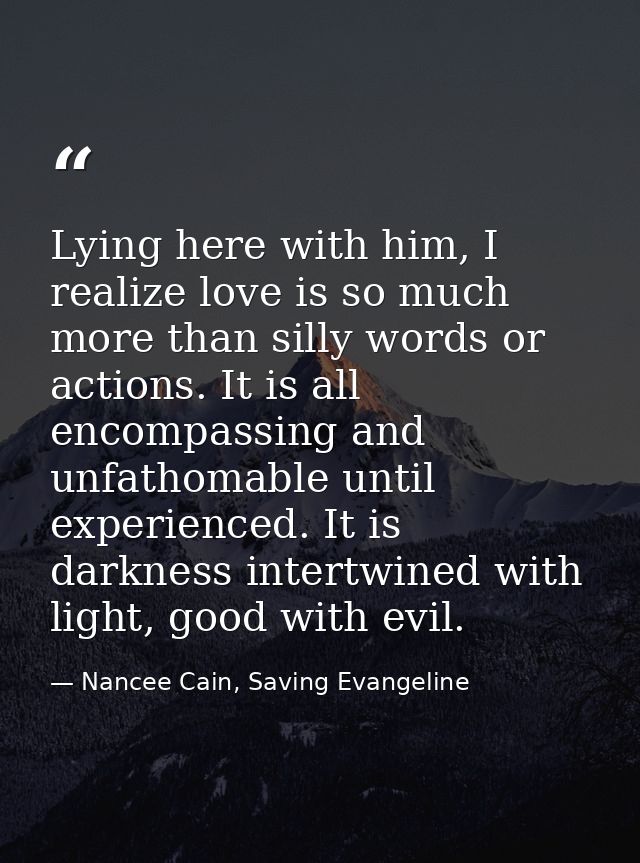 Lying here with him, I realize love is so much more than silly words or actions. It is all encompassing and unfathomable — Nancee Cain, Saving Evangeline