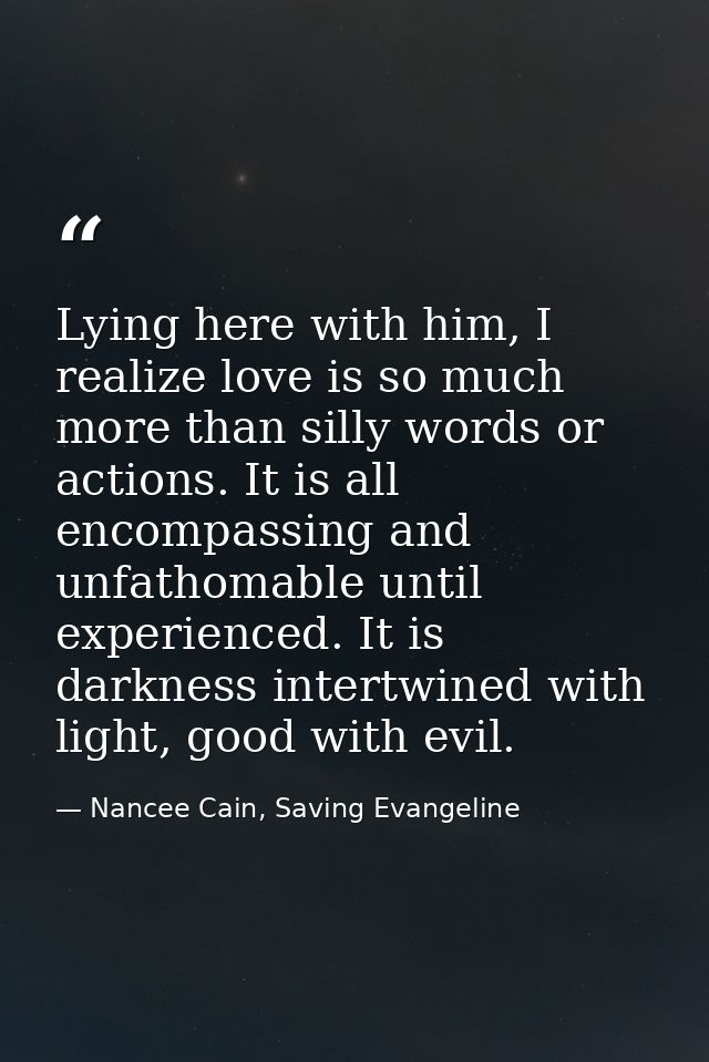 Lying here with him, I realize love is so much more than silly words or actions. It is all encompassing and unfathomable — Nancee Cain, Saving Evangeline