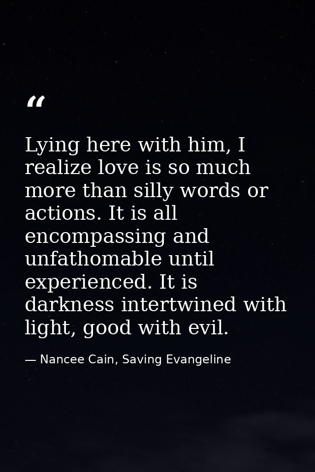 Lying here with him, I realize love is so much more than silly words or actions. It is all encompassing and unfathomable — Nancee Cain, Saving Evangeline