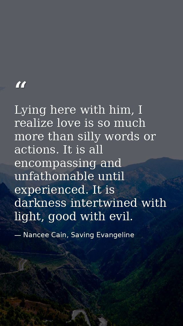 Lying here with him, I realize love is so much more than silly words or actions. It is all encompassing and unfathomable — Nancee Cain, Saving Evangeline