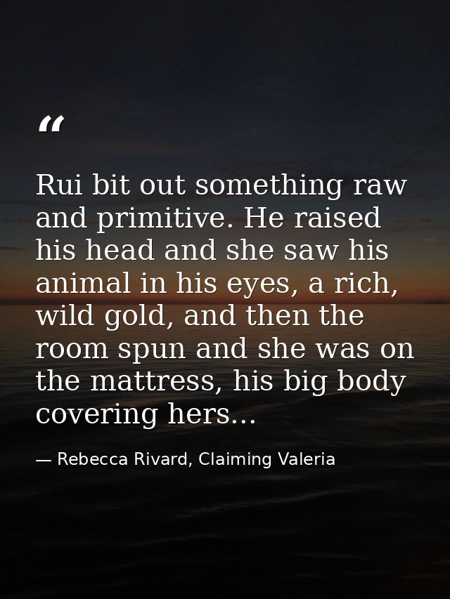 Rui bit out something raw and primitive. He raised his head and she saw his animal in his eyes, a rich, wild gold, and t — Rebecca Rivard, Claiming Valeria