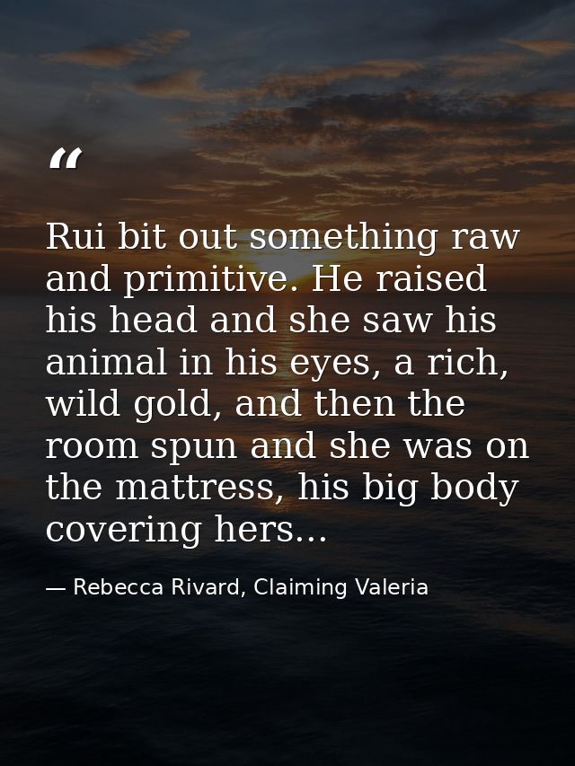 Rui bit out something raw and primitive. He raised his head and she saw his animal in his eyes, a rich, wild gold, and t — Rebecca Rivard, Claiming Valeria
