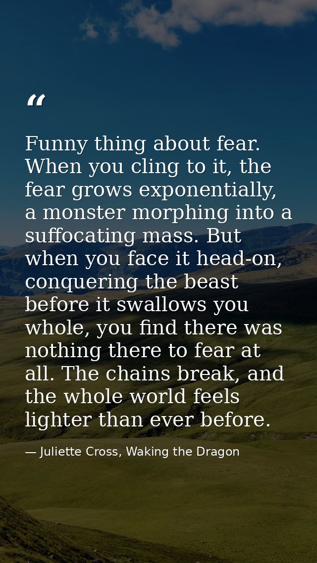 Funny thing about fear. When you cling to it, the fear grows exponentially, a monster morphing into a suffocating mass.  — Juliette Cross, Waking the Dragon