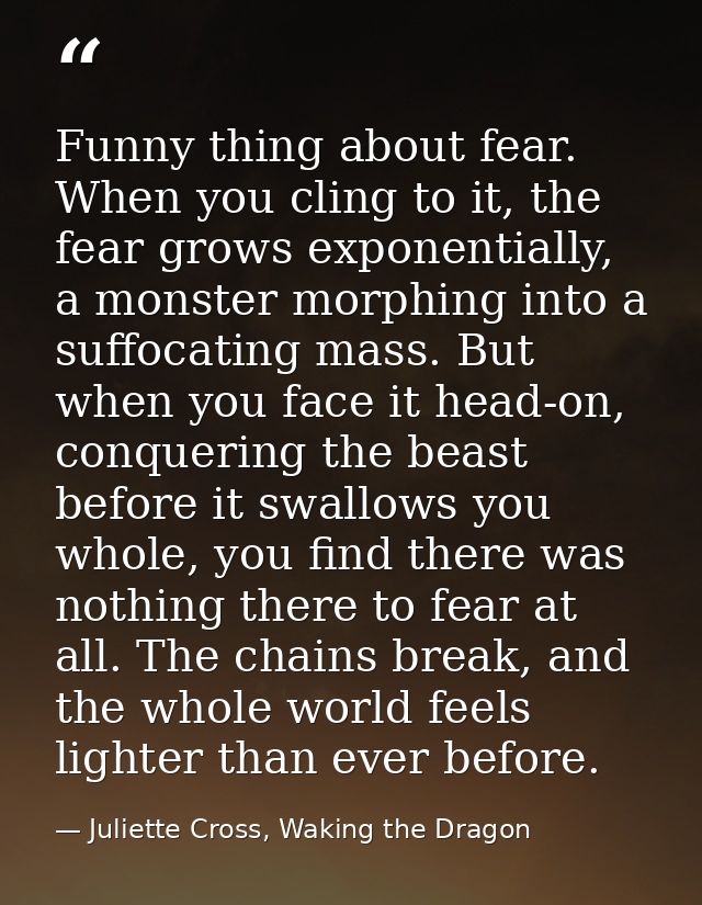 Funny thing about fear. When you cling to it, the fear grows exponentially, a monster morphing into a suffocating mass.  — Juliette Cross, Waking the Dragon