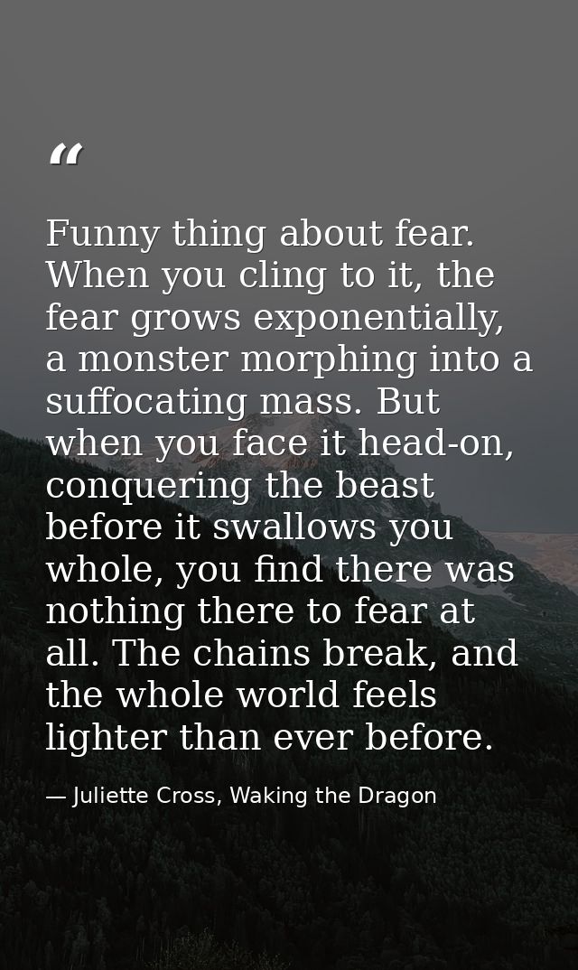 Funny thing about fear. When you cling to it, the fear grows exponentially, a monster morphing into a suffocating mass.  — Juliette Cross, Waking the Dragon
