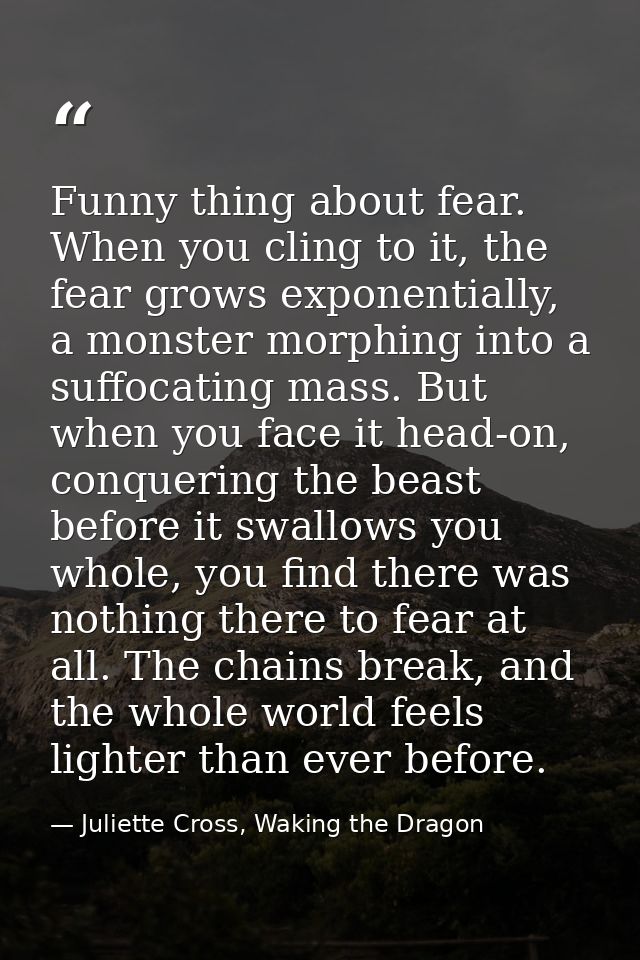 Funny thing about fear. When you cling to it, the fear grows exponentially, a monster morphing into a suffocating mass.  — Juliette Cross, Waking the Dragon