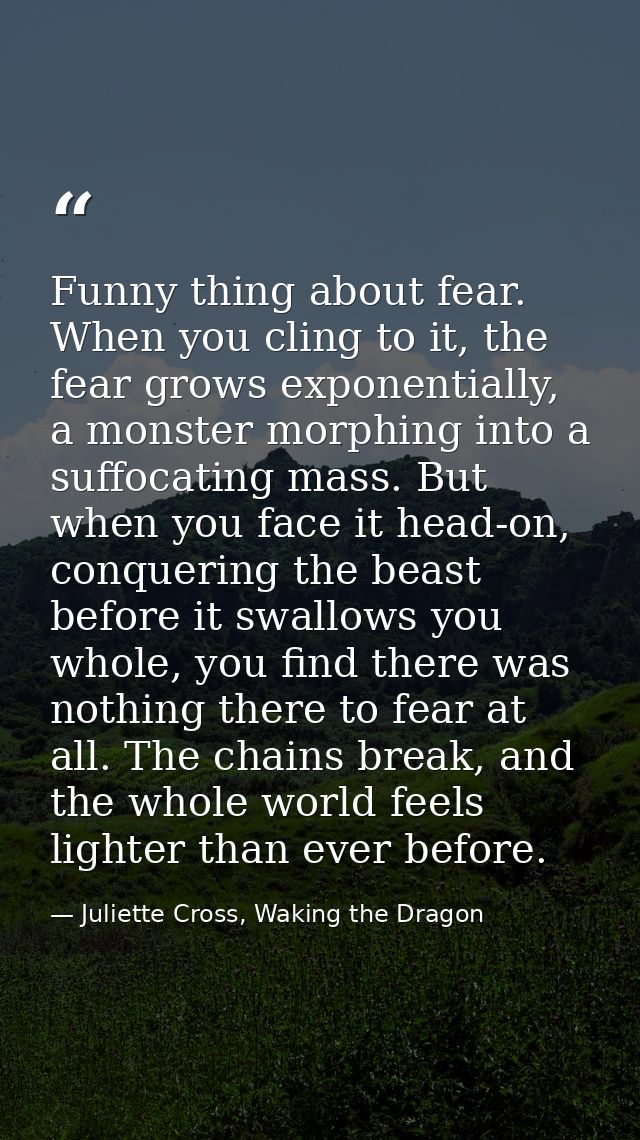 Funny thing about fear. When you cling to it, the fear grows exponentially, a monster morphing into a suffocating mass.  — Juliette Cross, Waking the Dragon