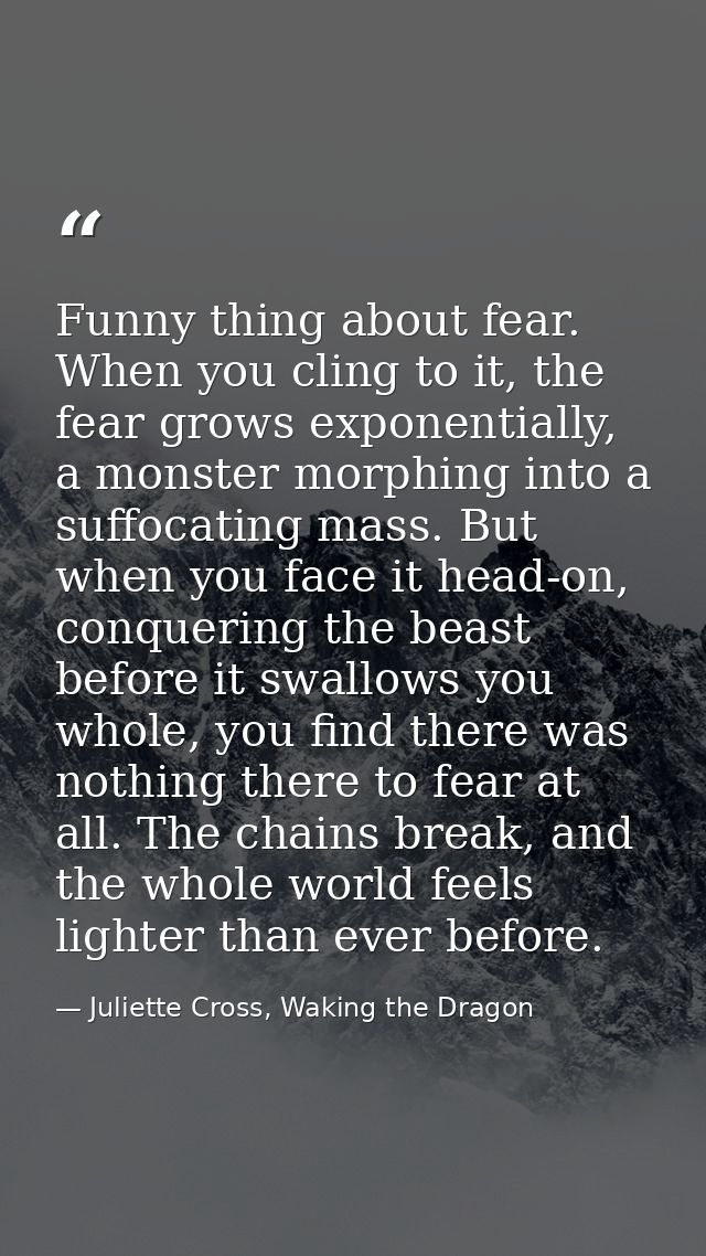 Funny thing about fear. When you cling to it, the fear grows exponentially, a monster morphing into a suffocating mass.  — Juliette Cross, Waking the Dragon