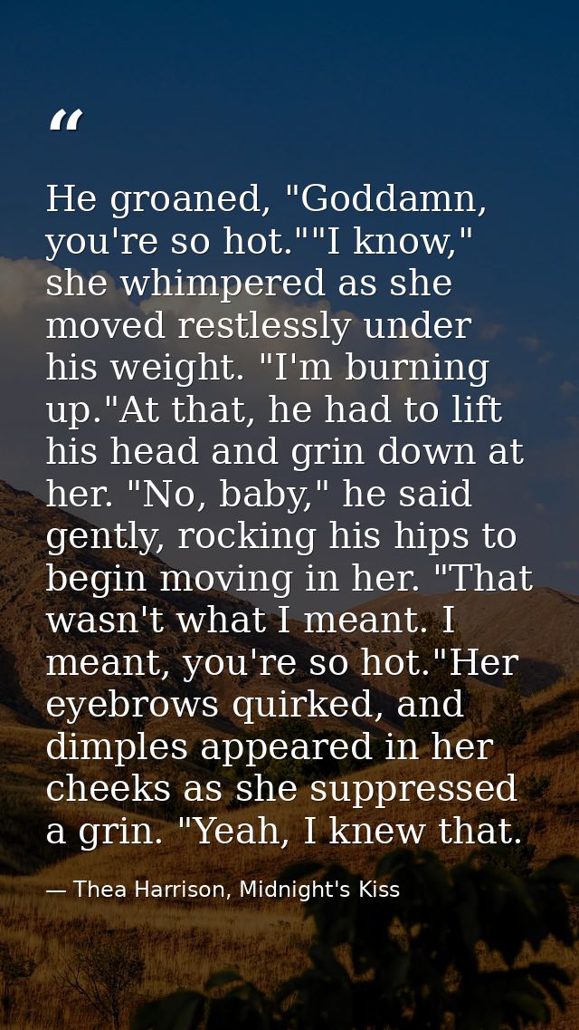 He groaned, "Goddamn, you're so hot.""I know," she whimpered as she moved restlessly under his weight. "I'm burning up." — Thea Harrison, Midnight's Kiss