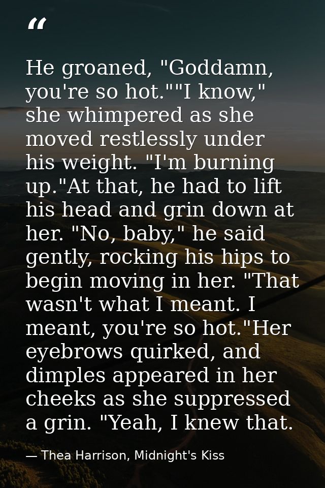 He groaned, "Goddamn, you're so hot.""I know," she whimpered as she moved restlessly under his weight. "I'm burning up." — Thea Harrison, Midnight's Kiss