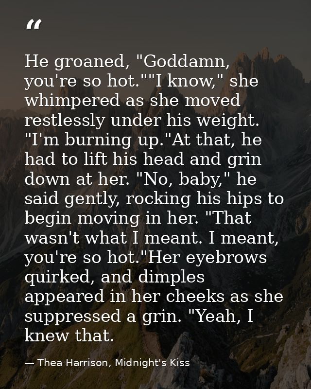 He groaned, "Goddamn, you're so hot.""I know," she whimpered as she moved restlessly under his weight. "I'm burning up." — Thea Harrison, Midnight's Kiss