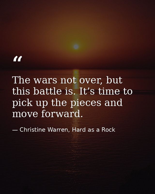 The wars not over, but this battle is. It’s time to pick up the pieces and move forward. — Christine Warren, Hard as a Rock
