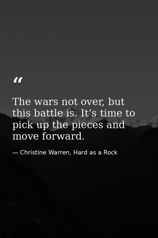 The wars not over, but this battle is. It’s time to pick up the pieces and move forward. — Christine Warren, Hard as a Rock