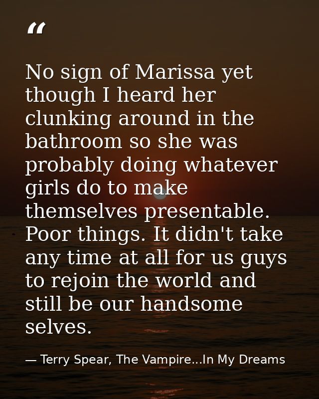 No sign of Marissa yet though I heard her clunking around in the bathroom so she was probably doing whatever girls do to — Terry Spear, The Vampire...In My Dreams